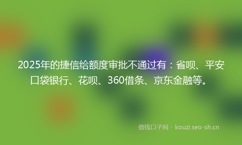 2025年的捷信给额度审批不通过有：省呗、平安口袋银行、花呗、360借条、京东金融等。