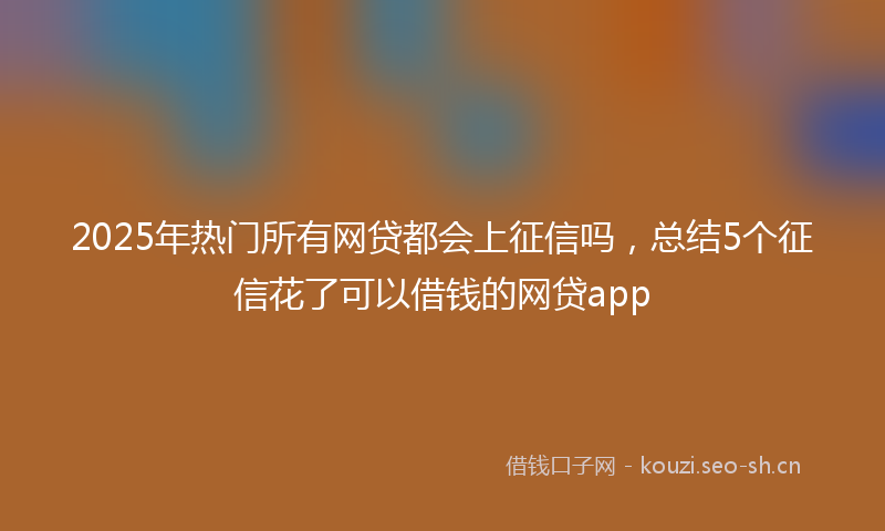 2025年热门所有网贷都会上征信吗，总结5个征信花了可以借钱的网贷app