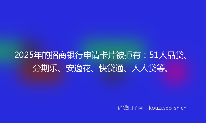 2025年的招商银行申请卡片被拒有：51人品贷、分期乐、安逸花、快贷通、人人贷等。