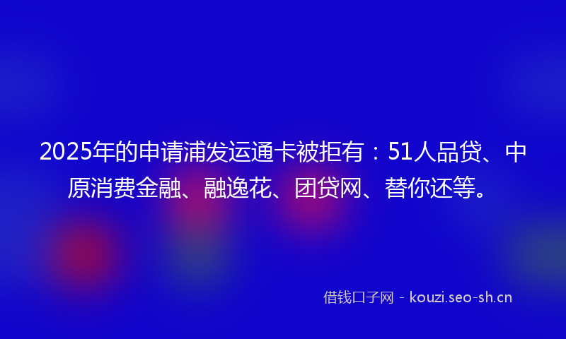 2025年的申请浦发运通卡被拒有：51人品贷、中原消费金融、融逸花、团贷网、替你还等。