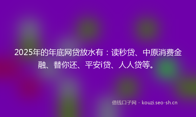 2025年的年底网贷放水有：读秒贷、中原消费金融、替你还、平安i贷、人人贷等。