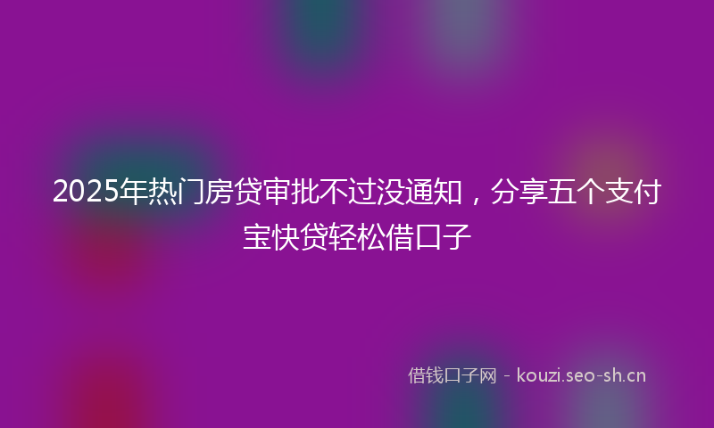 2025年热门房贷审批不过没通知，分享五个支付宝快贷轻松借口子