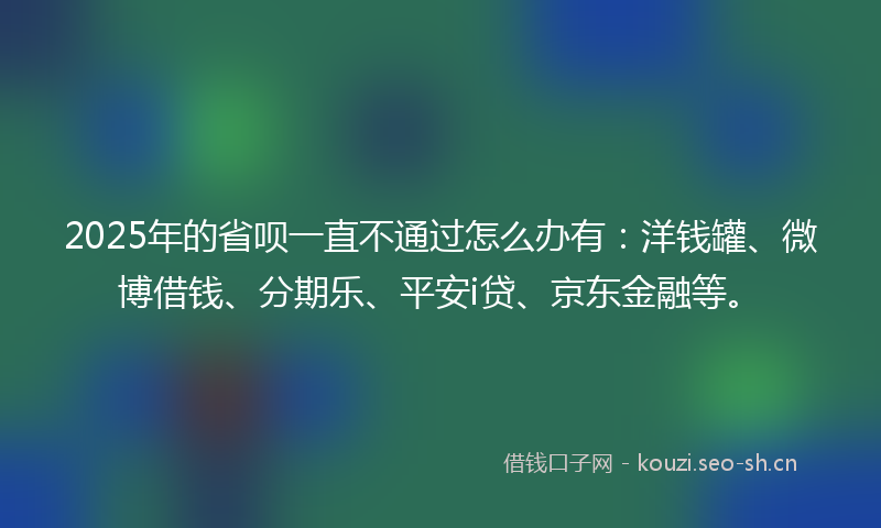 2025年的省呗一直不通过怎么办有：洋钱罐、微博借钱、分期乐、平安i贷、京东金融等。