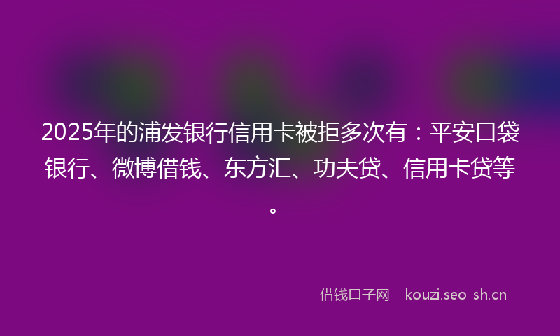 2025年的浦发银行信用卡被拒多次有：平安口袋银行、微博借钱、东方汇、功夫贷、信用卡贷等。