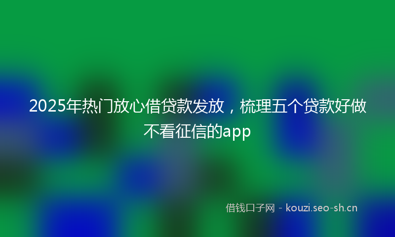 2025年热门放心借贷款发放，梳理五个贷款好做不看征信的app