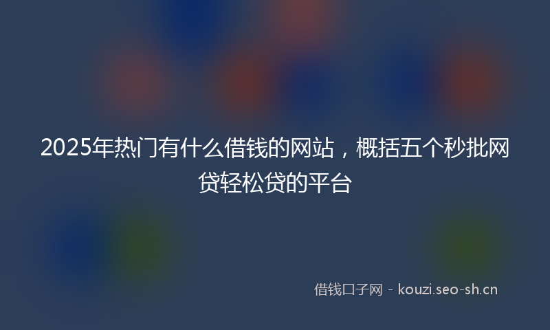2025年热门有什么借钱的网站，概括五个秒批网贷轻松贷的平台