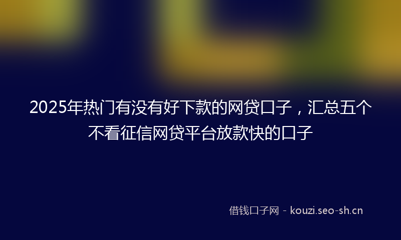 2025年热门有没有好下款的网贷口子，汇总五个不看征信网贷平台放款快的口子