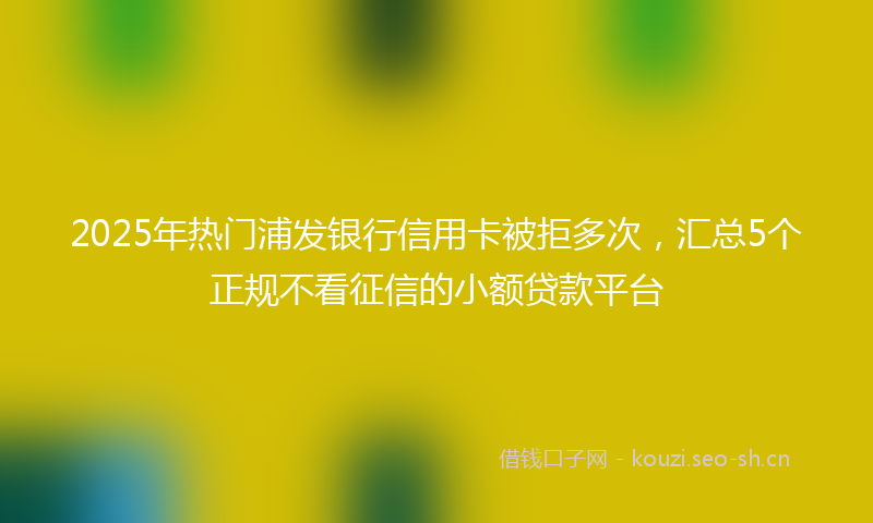 2025年热门浦发银行信用卡被拒多次，汇总5个正规不看征信的小额贷款平台