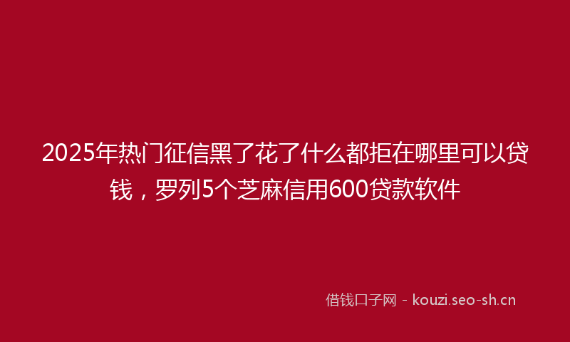 2025年热门征信黑了花了什么都拒在哪里可以贷钱，罗列5个芝麻信用600贷款软件