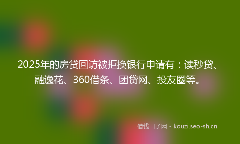 2025年的房贷回访被拒换银行申请有：读秒贷、融逸花、360借条、团贷网、投友圈等。