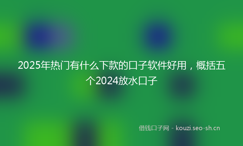 2025年热门有什么下款的口子软件好用，概括五个2024放水口子