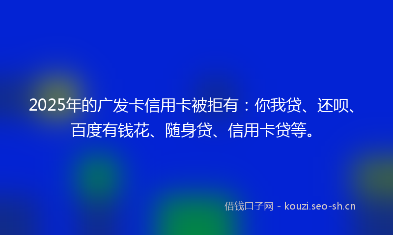 2025年的广发卡信用卡被拒有：你我贷、还呗、百度有钱花、随身贷、信用卡贷等。