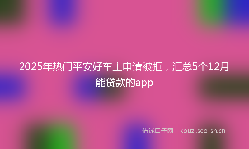 2025年热门平安好车主申请被拒，汇总5个12月能贷款的app