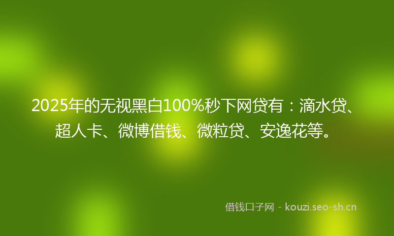 2025年的无视黑白100%秒下网贷有：滴水贷、超人卡、微博借钱、微粒贷、安逸花等。