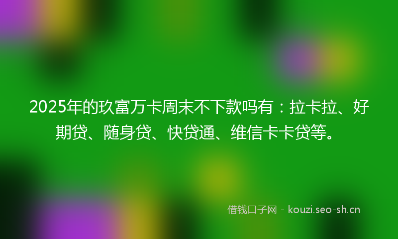 2025年的玖富万卡周末不下款吗有：拉卡拉、好期贷、随身贷、快贷通、维信卡卡贷等。