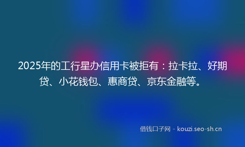 2025年的工行星办信用卡被拒有：拉卡拉、好期贷、小花钱包、惠商贷、京东金融等。