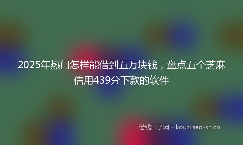 2025年热门怎样能借到五万块钱，盘点五个芝麻信用439分下款的软件