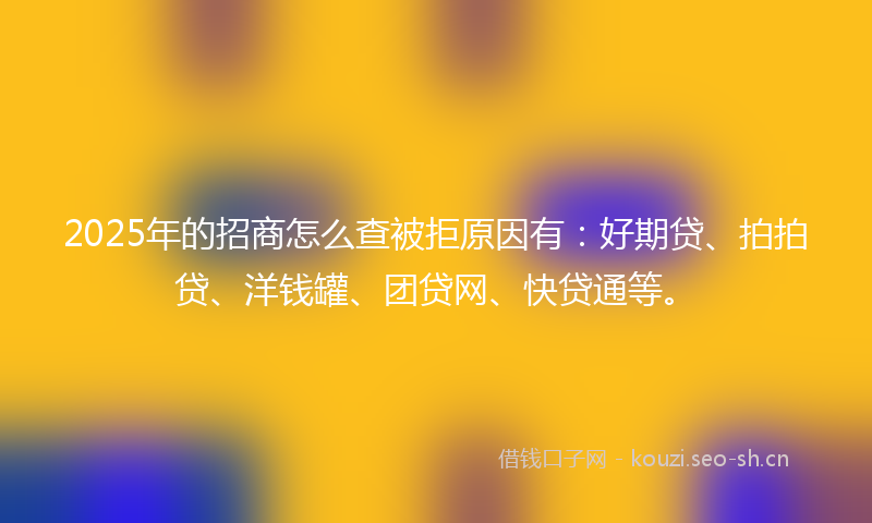 2025年的招商怎么查被拒原因有：好期贷、拍拍贷、洋钱罐、团贷网、快贷通等。