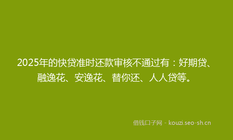 2025年的快贷准时还款审核不通过有：好期贷、融逸花、安逸花、替你还、人人贷等。