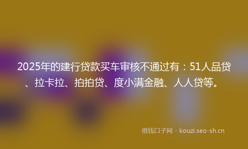 2025年的建行贷款买车审核不通过有：51人品贷、拉卡拉、拍拍贷、度小满金融、人人贷等。