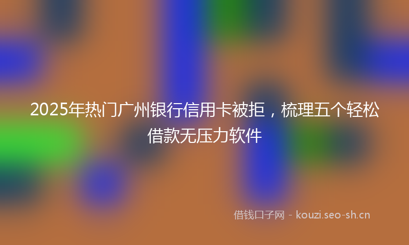 2025年热门广州银行信用卡被拒，梳理五个轻松借款无压力软件