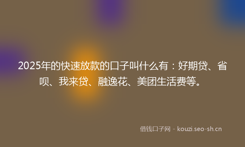 2025年的快速放款的口子叫什么有：好期贷、省呗、我来贷、融逸花、美团生活费等。