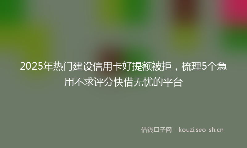 2025年热门建设信用卡好提额被拒，梳理5个急用不求评分快借无忧的平台