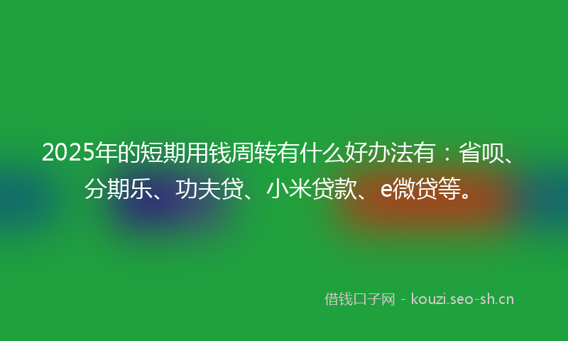 2025年的短期用钱周转有什么好办法有：省呗、分期乐、功夫贷、小米贷款、e微贷等。