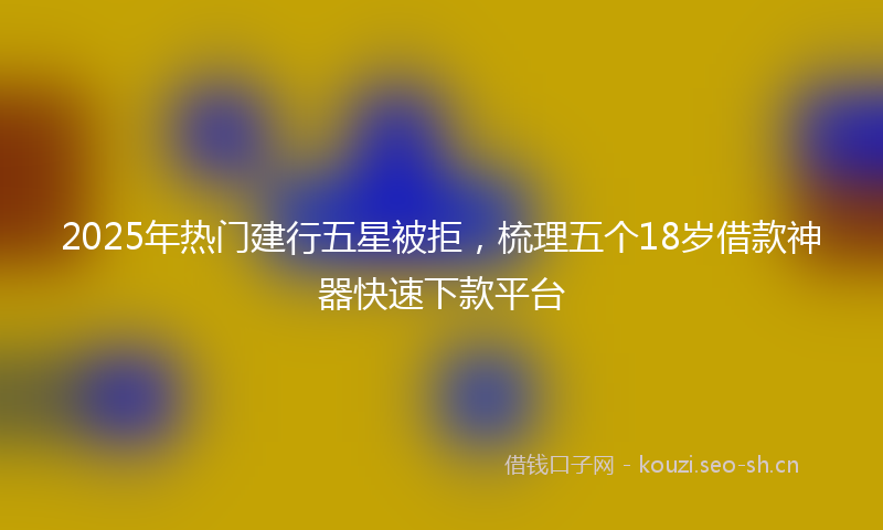 2025年热门建行五星被拒，梳理五个18岁借款神器快速下款平台