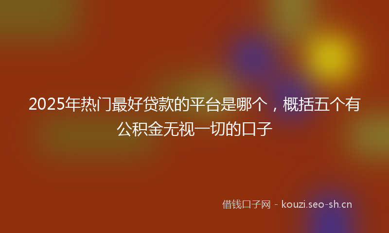 2025年热门最好贷款的平台是哪个,概括五个有公积金无视一切的口子