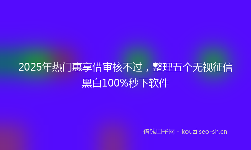 2025年热门惠享借审核不过，整理五个无视征信黑白100%秒下软件