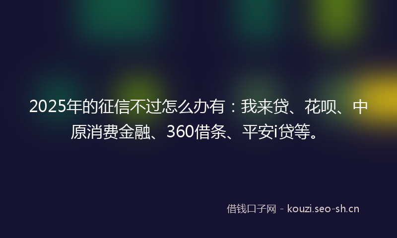 2025年的征信不过怎么办有：我来贷、花呗、中原消费金融、360借条、平安i贷等。
