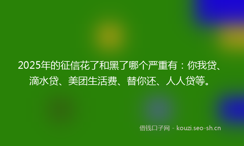 2025年的征信花了和黑了哪个严重有：你我贷、滴水贷、美团生活费、替你还、人人贷等。