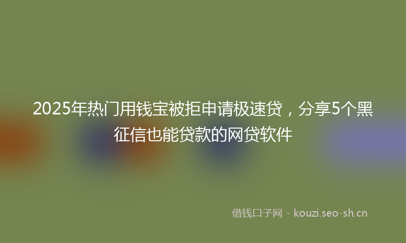 2025年热门用钱宝被拒申请极速贷，分享5个黑征信也能贷款的网贷软件
