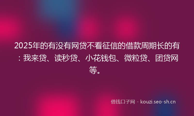 2025年的有没有网贷不看征信的借款周期长的有：我来贷、读秒贷、小花钱包、微粒贷、团贷网等。