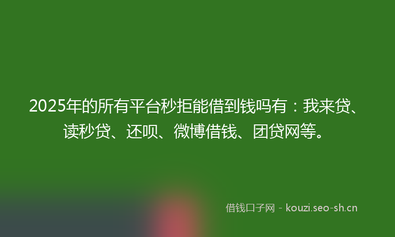 2025年的所有平台秒拒能借到钱吗有:我来贷、读秒贷、还呗、微博借钱、团贷网等。