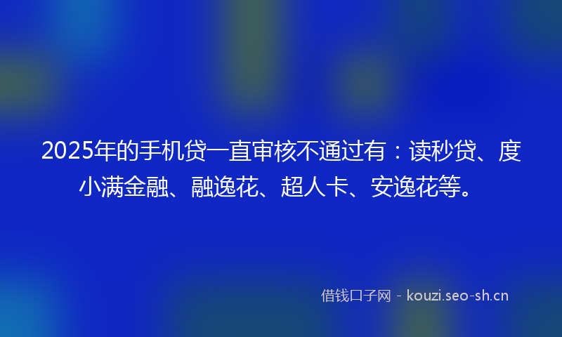 2025年的手机贷一直审核不通过有：读秒贷、度小满金融、融逸花、超人卡、安逸花等。