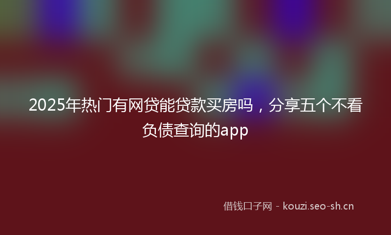 2025年热门有网贷能贷款买房吗，分享五个不看负债查询的app