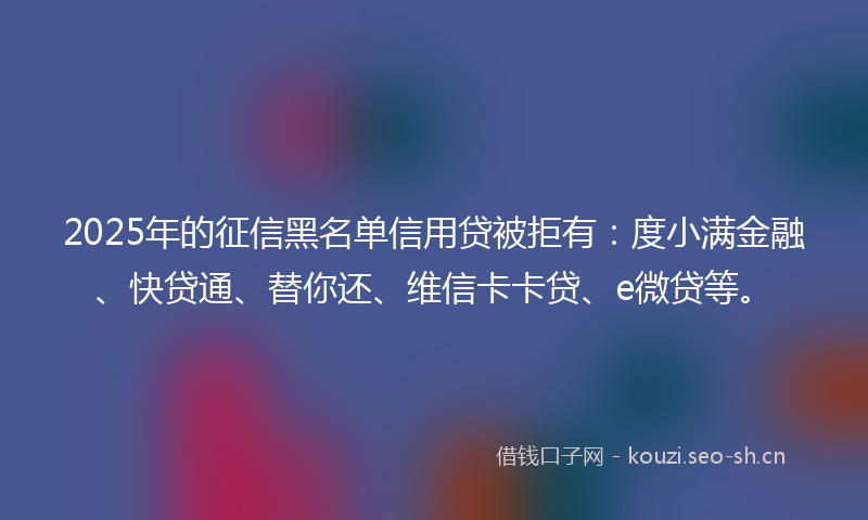 2025年的征信黑名单信用贷被拒有:度小满金融、快贷通、替你还、维信卡卡贷、e微贷等。