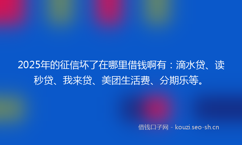 2025年的征信坏了在哪里借钱啊有：滴水贷、读秒贷、我来贷、美团生活费、分期乐等。