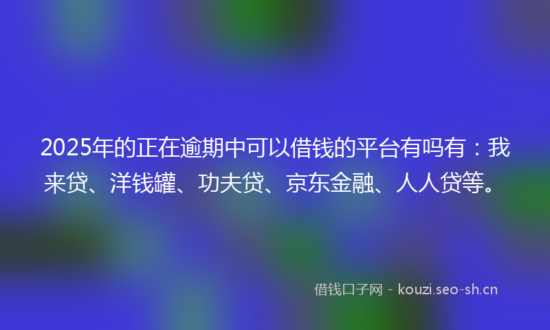 2025年的正在逾期中可以借钱的平台有吗有：我来贷、洋钱罐、功夫贷、京东金融、人人贷等。