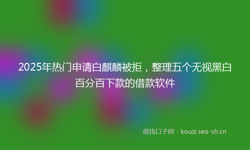 2025年热门申请白麒麟被拒,整理五个无视黑白百分百下款的借款软件
