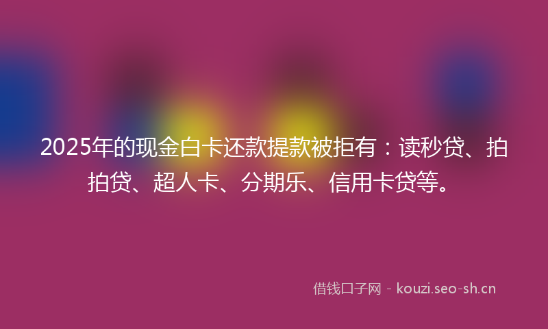 2025年的现金白卡还款提款被拒有：读秒贷、拍拍贷、超人卡、分期乐、信用卡贷等。