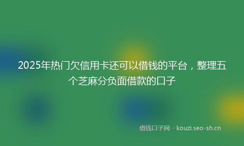 2025年热门欠信用卡还可以借钱的平台，整理五个芝麻分负面借款的口子