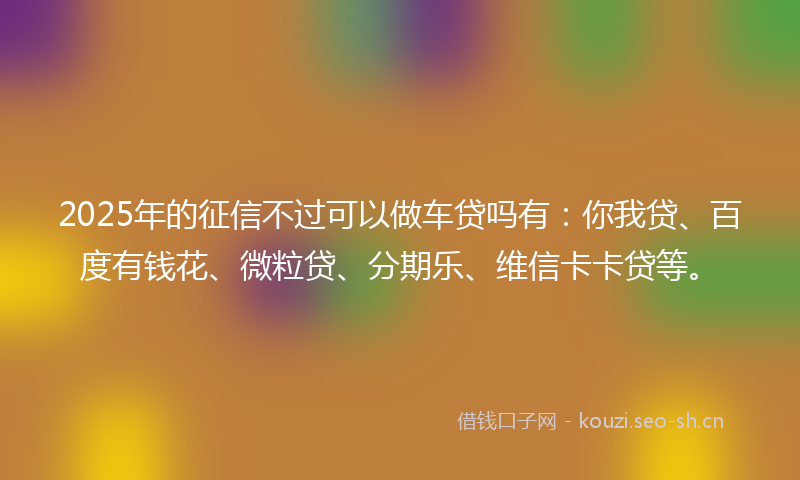 2025年的征信不过可以做车贷吗有：你我贷、百度有钱花、微粒贷、分期乐、维信卡卡贷等。