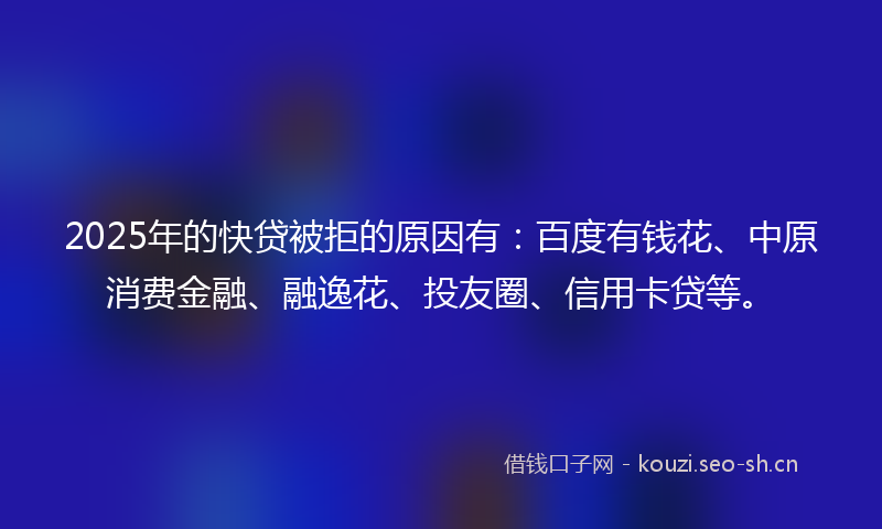 2025年的快贷被拒的原因有：百度有钱花、中原消费金融、融逸花、投友圈、信用卡贷等。