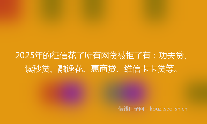 2025年的征信花了所有网贷被拒了有：功夫贷、读秒贷、融逸花、惠商贷、维信卡卡贷等。