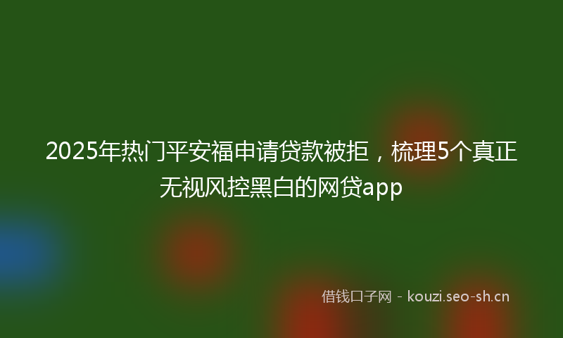 2025年热门平安福申请贷款被拒，梳理5个真正无视风控黑白的网贷app