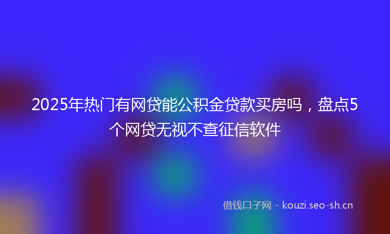 2025年热门有网贷能公积金贷款买房吗，盘点5个网贷无视不查征信软件