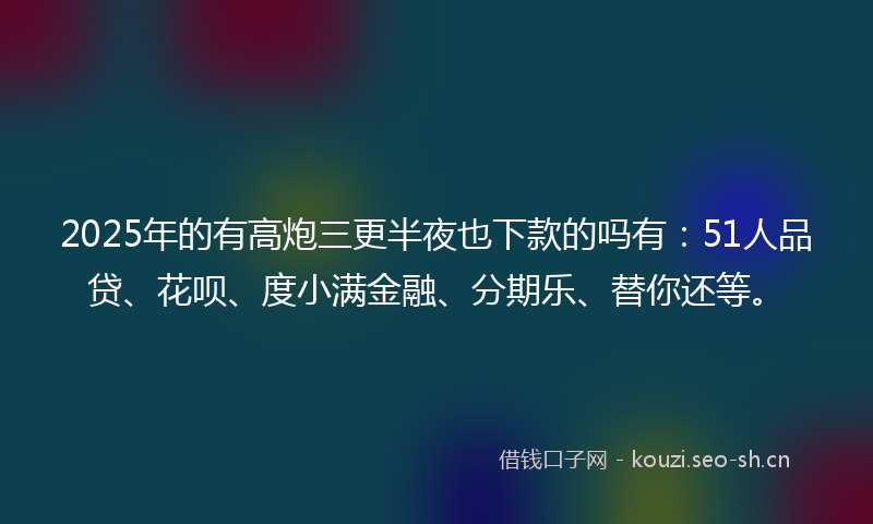 2025年的有高炮三更半夜也下款的吗有：51人品贷、花呗、度小满金融、分期乐、替你还等。
